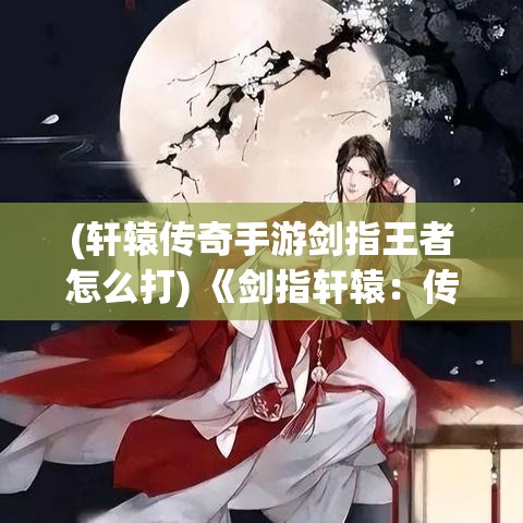 (轩辕传奇手游剑指王者怎么打) 《剑指轩辕：传承与创新的碰撞》—探索古老神话在现代文化中的重生与演变。